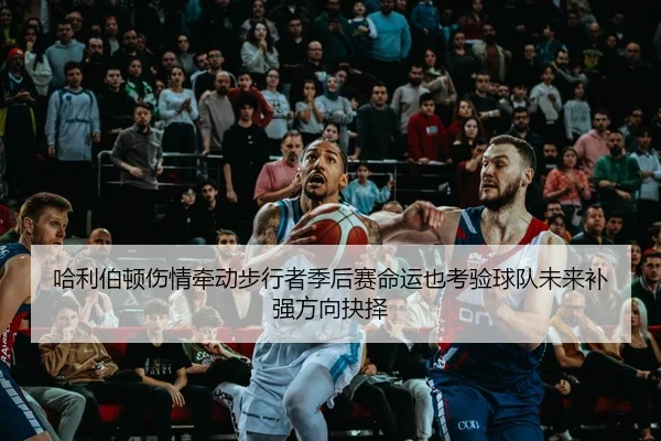 哈利伯顿伤情牵动步行者季后赛命运也考验球队未来补强方向抉择